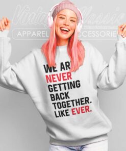 We Are Never Getting Back Together Like Ever Shirt 6 We Are Never Getting Back Together Like Ever Sweatshirt